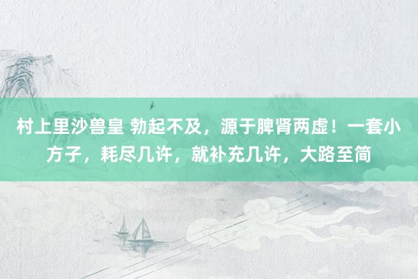 村上里沙兽皇 勃起不及，源于脾肾两虚！一套小方子，耗尽几许，就补充几许，大路至简