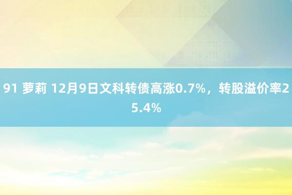 91 萝莉 12月9日文科转债高涨0.7%，转股溢价率25.4%