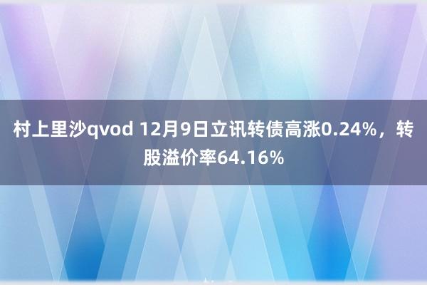 村上里沙qvod 12月9日立讯转债高涨0.24%，转股溢价率64.16%