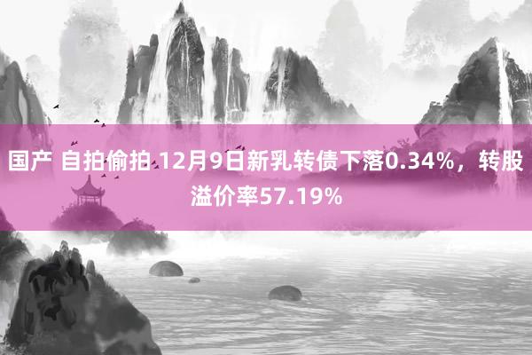 国产 自拍偷拍 12月9日新乳转债下落0.34%，转股溢价率57.19%