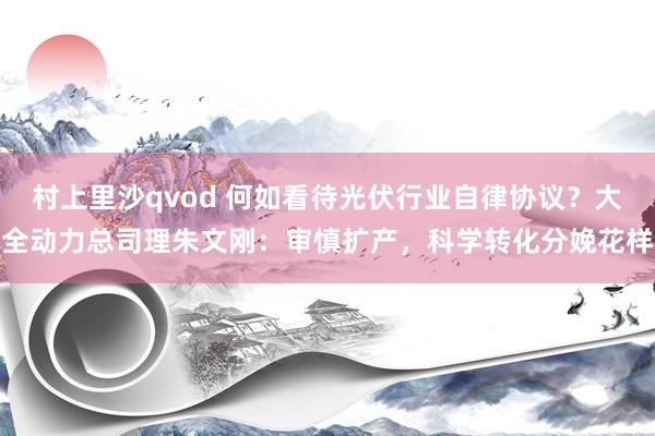 村上里沙qvod 何如看待光伏行业自律协议？大全动力总司理朱文刚：审慎扩产，科学转化分娩花样