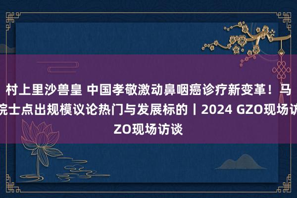 村上里沙兽皇 中国孝敬激动鼻咽癌诊疗新变革！马骏院士点出规模议论热门与发展标的丨2024 GZO现场访谈