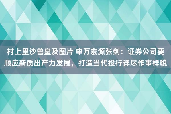 村上里沙兽皇及图片 申万宏源张剑：证券公司要顺应新质出产力发展，打造当代投行详尽作事样貌