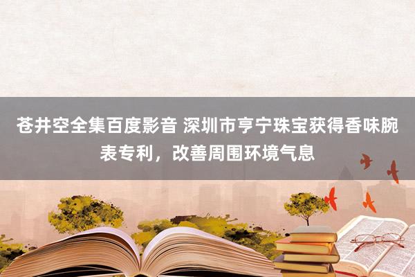 苍井空全集百度影音 深圳市亨宁珠宝获得香味腕表专利，改善周围环境气息