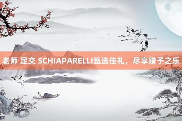老师 足交 SCHIAPARELLI甄选佳礼，尽享赠予之乐