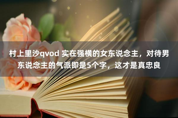 村上里沙qvod 实在强横的女东说念主，对待男东说念主的气派即是5个字，这才是真忠良