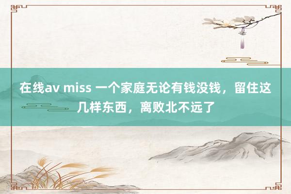 在线av miss 一个家庭无论有钱没钱，留住这几样东西，离败北不远了