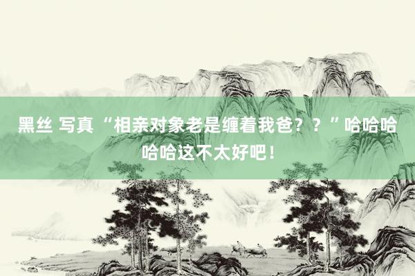 黑丝 写真 “相亲对象老是缠着我爸？？”哈哈哈哈哈这不太好吧！
