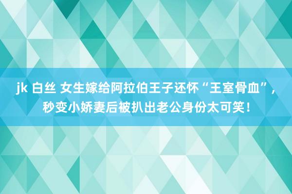 jk 白丝 女生嫁给阿拉伯王子还怀“王室骨血”，秒变小娇妻后被扒出老公身份太可笑！