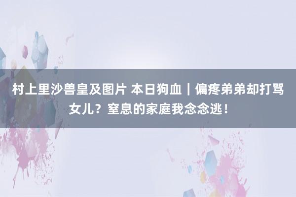 村上里沙兽皇及图片 本日狗血｜偏疼弟弟却打骂女儿？窒息的家庭我念念逃！