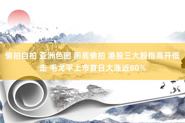 偷拍自拍 亚洲色图 厕底偷拍 港股三大股指高开低走 毛戈平上市首日大涨近80%