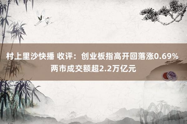 村上里沙快播 收评：创业板指高开回落涨0.69% 两市成交额超2.2万亿元