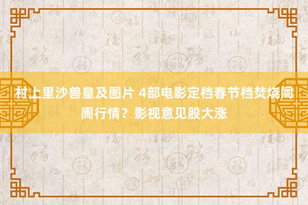 村上里沙兽皇及图片 4部电影定档春节档焚烧阛阓行情？影视意见股大涨