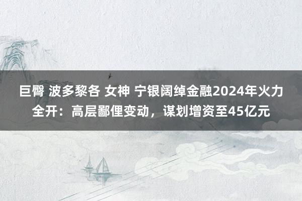 巨臀 波多黎各 女神 宁银阔绰金融2024年火力全开：高层鄙俚变动，谋划增资至45亿元