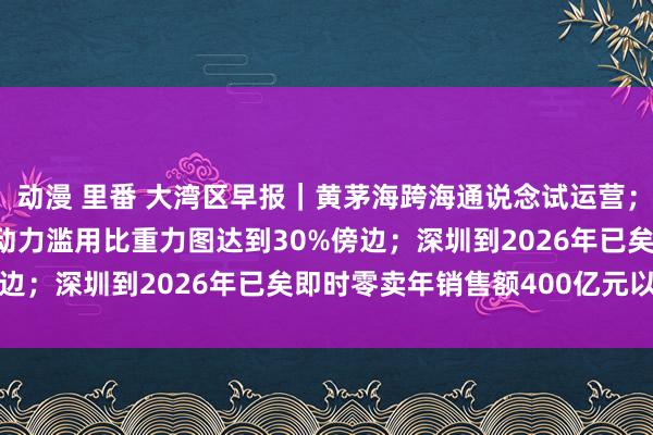 动漫 里番 大湾区早报｜黄茅海跨海通说念试运营；广东到2025年非化石动力滥用比重力图达到30%傍边；深圳到2026年已矣即时零卖年销售额400亿元以上