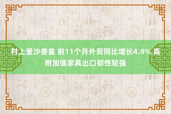 村上里沙兽皇 前11个月外贸同比增长4.9% 高附加值家具出口韧性较强