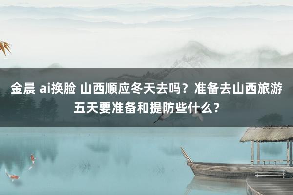 金晨 ai换脸 山西顺应冬天去吗？准备去山西旅游五天要准备和提防些什么？