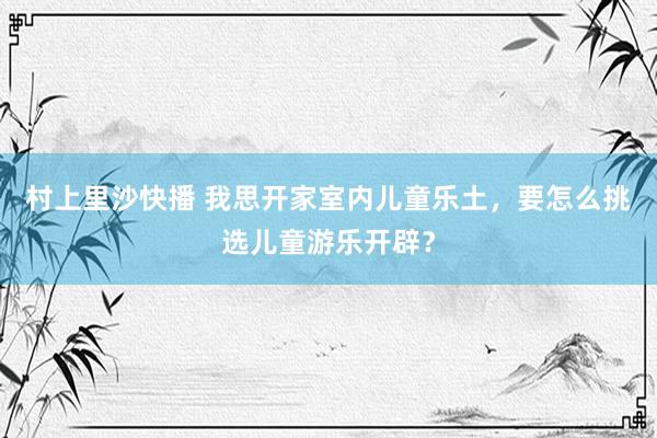 村上里沙快播 我思开家室内儿童乐土，要怎么挑选儿童游乐开辟？
