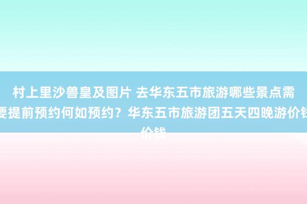 村上里沙兽皇及图片 去华东五市旅游哪些景点需要提前预约何如预约？华东五市旅游团五天四晚游价钱