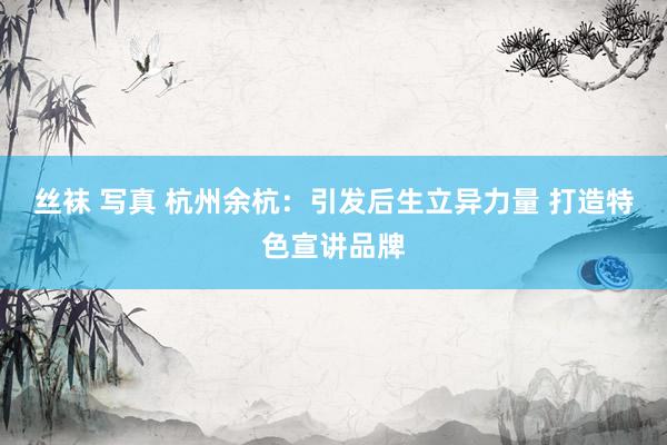 丝袜 写真 杭州余杭：引发后生立异力量 打造特色宣讲品牌