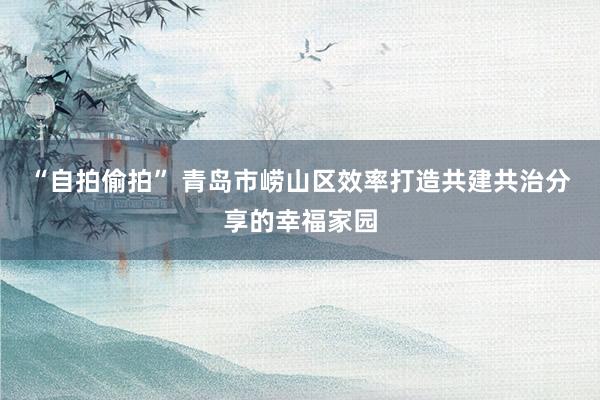 “自拍偷拍” 青岛市崂山区效率打造共建共治分享的幸福家园