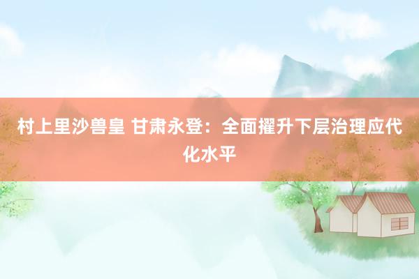 村上里沙兽皇 甘肃永登：全面擢升下层治理应代化水平