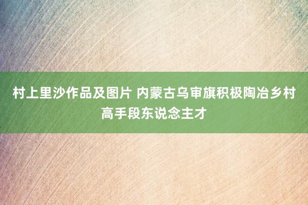 村上里沙作品及图片 内蒙古乌审旗积极陶冶乡村高手段东说念主才