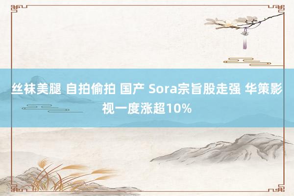 丝袜美腿 自拍偷拍 国产 Sora宗旨股走强 华策影视一度涨超10%