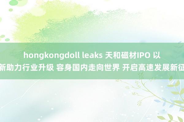 hongkongdoll leaks 天和磁材IPO 以翻新助力行业升级 容身国内走向世界 开启高速发展新征途