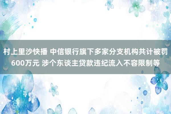 村上里沙快播 中信银行旗下多家分支机构共计被罚600万元 涉个东谈主贷款违纪流入不容限制等