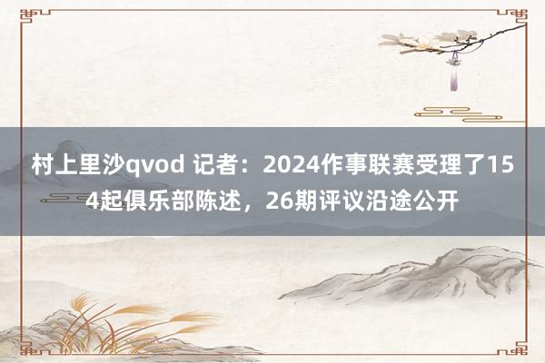 村上里沙qvod 记者：2024作事联赛受理了154起俱乐部陈述，26期评议沿途公开