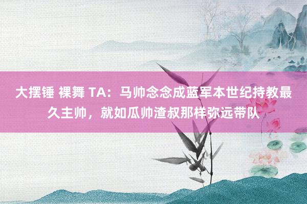 大摆锤 裸舞 TA：马帅念念成蓝军本世纪持教最久主帅，就如瓜帅渣叔那样弥远带队