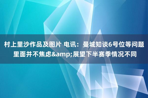 村上里沙作品及图片 电讯：曼城知谈6号位等问题 里面并不焦虑&展望下半赛季情况不同