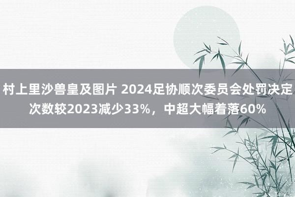 村上里沙兽皇及图片 2024足协顺次委员会处罚决定次数较2023减少33%，中超大幅着落60%