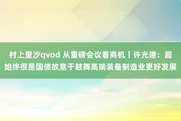村上里沙qvod 从重磅会议看商机丨许光建：超始终很是国债故意于鼓舞高端装备制造业更好发展