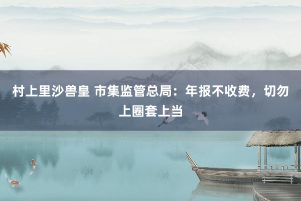 村上里沙兽皇 市集监管总局：年报不收费，切勿上圈套上当