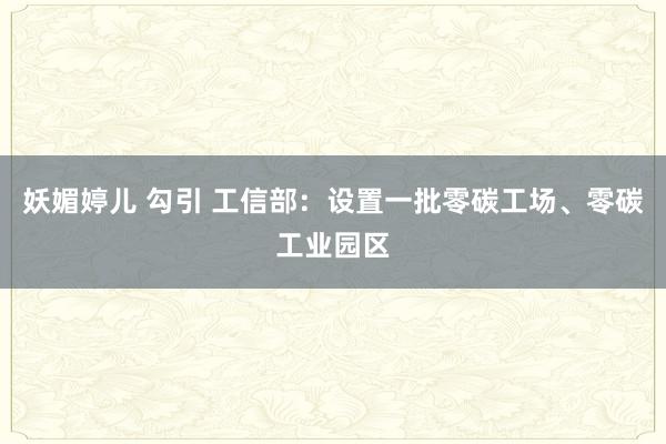 妖媚婷儿 勾引 工信部：设置一批零碳工场、零碳工业园区