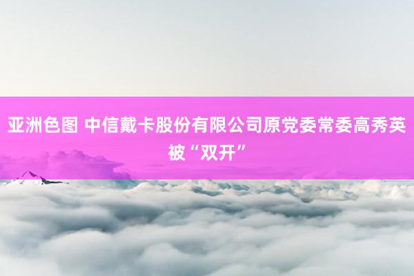 亚洲色图 中信戴卡股份有限公司原党委常委高秀英被“双开”