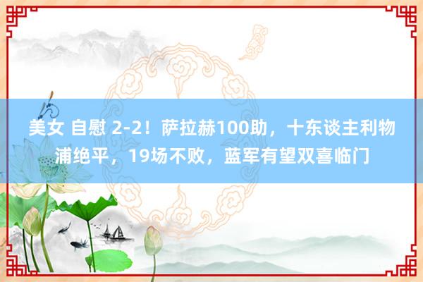 美女 自慰 2-2！萨拉赫100助，十东谈主利物浦绝平，19场不败，蓝军有望双喜临门
