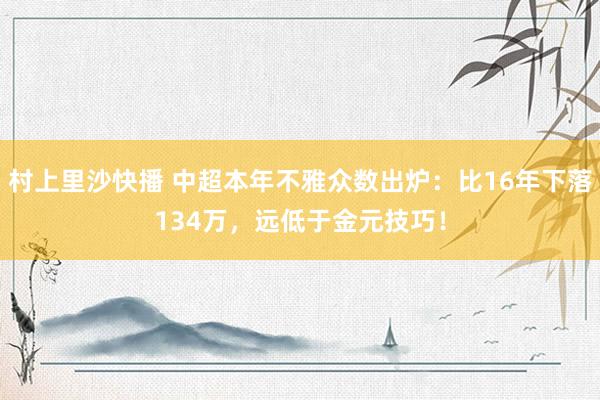 村上里沙快播 中超本年不雅众数出炉：比16年下落134万，远低于金元技巧！