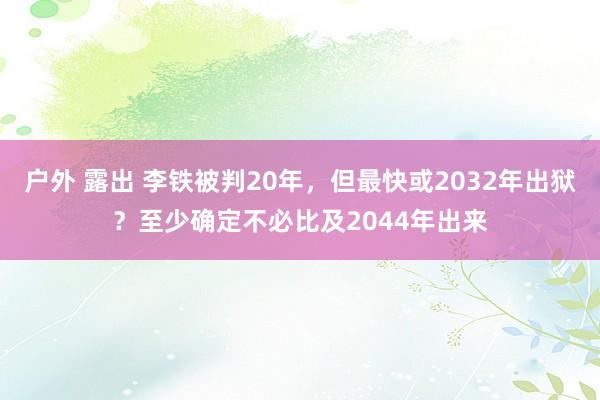 户外 露出 李铁被判20年,但最快或2032年出狱?至少确定不必比及2044年出来