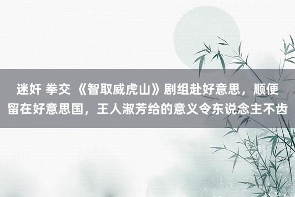 迷奸 拳交 《智取威虎山》剧组赴好意思，顺便留在好意思国，王人淑芳给的意义令东说念主不齿