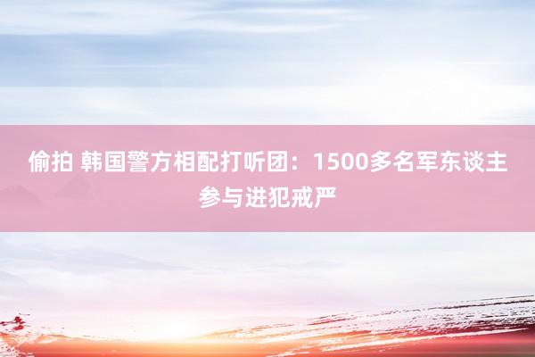 偷拍 韩国警方相配打听团：1500多名军东谈主参与进犯戒严