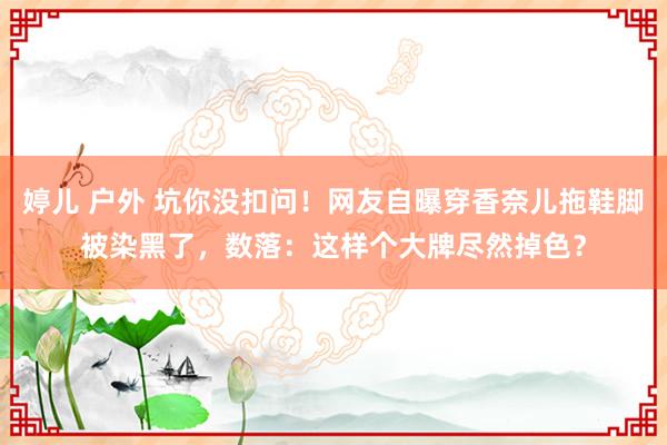 婷儿 户外 坑你没扣问！网友自曝穿香奈儿拖鞋脚被染黑了，数落：这样个大牌尽然掉色？