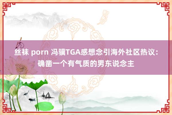 丝袜 porn 冯骥TGA感想念引海外社区热议：确凿一个有气质的男东说念主