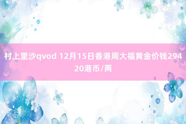 村上里沙qvod 12月15日香港周大福黄金价钱29420港币/两