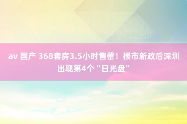 av 国产 368套房3.5小时售罄！楼市新政后深圳出现第4个“日光盘”