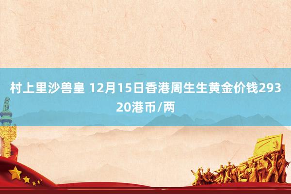 村上里沙兽皇 12月15日香港周生生黄金价钱29320港币/两