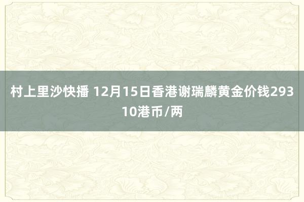 村上里沙快播 12月15日香港谢瑞麟黄金价钱29310港币/两