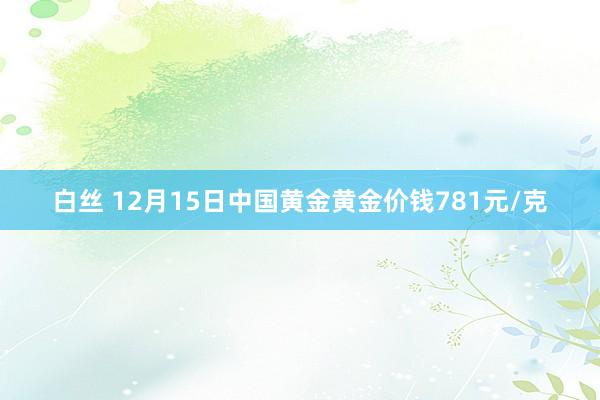 白丝 12月15日中国黄金黄金价钱781元/克
